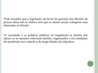 •Vale ressaltar que a legislação em favor da garantia dos direitos da
pessoa idosa não se efetiva sem que os atores sociais coloquem suas
demandas ao Estado.
•A sociedade e as políticas públicas só respeitarão os diretos dos
idosos se os mesmos estiverem atentos, organizados e em condições
de manifestar sua vontade e de reagir diante das injustiças.
 