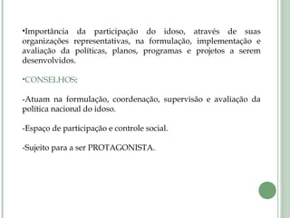 •Importância da participação do idoso, através de suas
organizações representativas, na formulação, implementação e
avaliação da políticas, planos, programas e projetos a serem
desenvolvidos.
•CONSELHOS:
-Atuam na formulação, coordenação, supervisão e avaliação da
política nacional do idoso.
-Espaço de participação e controle social.
-Sujeito para a ser PROTAGONISTA.
 