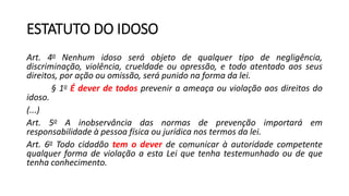 ESTATUTO DO IDOSO
Art. 4o Nenhum idoso será objeto de qualquer tipo de negligência,
discriminação, violência, crueldade ou opressão, e todo atentado aos seus
direitos, por ação ou omissão, será punido na forma da lei.
§ 1o É dever de todos prevenir a ameaça ou violação aos direitos do
idoso.
(...)
Art. 5o A inobservância das normas de prevenção importará em
responsabilidade à pessoa física ou jurídica nos termos da lei.
Art. 6o Todo cidadão tem o dever de comunicar à autoridade competente
qualquer forma de violação a esta Lei que tenha testemunhado ou de que
tenha conhecimento.
 