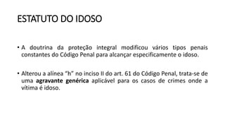 ESTATUTO DO IDOSO
• A doutrina da proteção integral modificou vários tipos penais
constantes do Código Penal para alcançar especificamente o idoso.
• Alterou a alínea “h” no inciso II do art. 61 do Código Penal, trata-se de
uma agravante genérica aplicável para os casos de crimes onde a
vítima é idoso.
 
