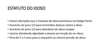 ESTATUTO DO IDOSO
• Outras alterações que o Estatuto do Idoso promoveu no Código Penal:
• Aumento de pena 1/3 para homicídios dolosos contra o idoso
• Aumento de pena 1/3 para abandono do idoso incapaz
• Injuriar ofendendo dignidade e decoro em função de ser idoso
• Pena de 2 a 5 anos para o sequestro ou cárcere privado do idoso
 