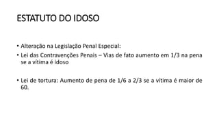 ESTATUTO DO IDOSO
• Alteração na Legislação Penal Especial:
• Lei das Contravenções Penais – Vias de fato aumento em 1/3 na pena
se a vítima é idoso
• Lei de tortura: Aumento de pena de 1/6 a 2/3 se a vítima é maior de
60.
 
