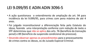 LEI 9.099/95 E ADIN ADIN 3096-5
• A ação questionava o entendimento de ampliação do art. 94 para
incidência da lei 9.099/95, para crimes com pena máxima de até 4
anos.
• Foi julgado inconstitucional a diferenciação feita pelo Estatuto do
idoso, fazendo uma interpretação conforme com redução de texto o
STF determinou que não se aplica dos arts. 76 (beneficio da transação
penal) e 89 (beneficio da suspensão condicional do processo).
• Devendo observar apenas os procedimentos para o processamento
de crimes contra os idosos, os do Juizado Especial Criminal.
 