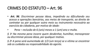 CRIMES DO ESTATUTO – Art. 96
• Art. 96. Discriminar pessoa idosa, impedindo ou dificultando seu
acesso a operações bancárias, aos meios de transporte, ao direito de
contratar ou por qualquer outro meio ou instrumento necessário ao
exercício da cidadania, por motivo de idade:
• Pena – reclusão de 6 (seis) meses a 1 (um) ano e multa.
§ 1o Na mesma pena incorre quem desdenhar, humilhar, menosprezar
ou discriminar pessoa idosa, por qualquer motivo.
§ 2o A pena será aumentada de 1/3 (um terço) se a vítima se encontrar
sob os cuidados ou responsabilidade do agente.
 