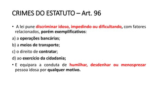 CRIMES DO ESTATUTO – Art. 96
• A lei pune discriminar idoso, impedindo ou dificultando, com fatores
relacionados, porém exemplificativos:
a) a operações bancárias;
b) a meios de transporte;
c) o direito de contratar;
d) ao exercício da cidadania;
• E equipara a conduta de humilhar, desdenhar ou menosprezar
pessoa idosa por qualquer motivo.
 
