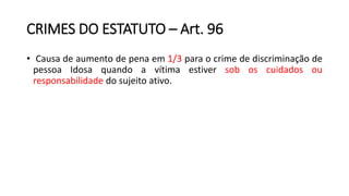 CRIMES DO ESTATUTO – Art. 96
• Causa de aumento de pena em 1/3 para o crime de discriminação de
pessoa Idosa quando a vítima estiver sob os cuidados ou
responsabilidade do sujeito ativo.
 