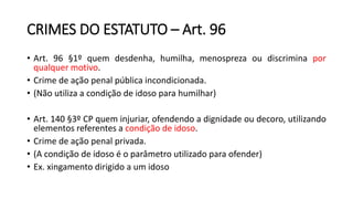 CRIMES DO ESTATUTO – Art. 96
• Art. 96 §1º quem desdenha, humilha, menospreza ou discrimina por
qualquer motivo.
• Crime de ação penal pública incondicionada.
• (Não utiliza a condição de idoso para humilhar)
• Art. 140 §3º CP quem injuriar, ofendendo a dignidade ou decoro, utilizando
elementos referentes a condição de idoso.
• Crime de ação penal privada.
• (A condição de idoso é o parâmetro utilizado para ofender)
• Ex. xingamento dirigido a um idoso
 