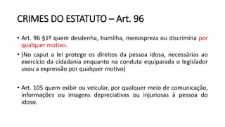CRIMES DO ESTATUTO – Art. 96
• Art. 96 §1º quem desdenha, humilha, menospreza ou discrimina por
qualquer motivo.
• (No caput a lei protege os direitos da pessoa idosa, necessárias ao
exercício da cidadania enquanto na conduta equiparada o legislador
usou a expressão por qualquer motivo)
• Art. 105 quem exibir ou veicular, por qualquer meio de comunicação,
informações ou imagens depreciativas ou injuriosas à pessoa do
idoso.
 
