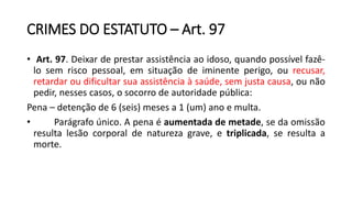 CRIMES DO ESTATUTO – Art. 97
• Art. 97. Deixar de prestar assistência ao idoso, quando possível fazê-
lo sem risco pessoal, em situação de iminente perigo, ou recusar,
retardar ou dificultar sua assistência à saúde, sem justa causa, ou não
pedir, nesses casos, o socorro de autoridade pública:
Pena – detenção de 6 (seis) meses a 1 (um) ano e multa.
• Parágrafo único. A pena é aumentada de metade, se da omissão
resulta lesão corporal de natureza grave, e triplicada, se resulta a
morte.
 