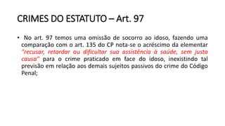CRIMES DO ESTATUTO – Art. 97
• No art. 97 temos uma omissão de socorro ao idoso, fazendo uma
comparação com o art. 135 do CP nota-se o acréscimo da elementar
"recusar, retardar ou dificultar sua assistência à saúde, sem justa
causa" para o crime praticado em face do idoso, inexistindo tal
previsão em relação aos demais sujeitos passivos do crime do Código
Penal;
 
