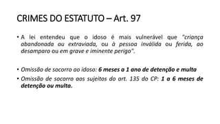 CRIMES DO ESTATUTO – Art. 97
• A lei entendeu que o idoso é mais vulnerável que "criança
abandonada ou extraviada, ou à pessoa inválida ou ferida, ao
desamparo ou em grave e iminente perigo".
• Omissão de socorro ao idoso: 6 meses a 1 ano de detenção e multa
• Omissão de socorro aos sujeitos do art. 135 do CP: 1 a 6 meses de
detenção ou multa.
 