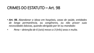CRIMES DO ESTATUTO – Art. 98
• Art. 98. Abandonar o idoso em hospitais, casas de saúde, entidades
de longa permanência, ou congêneres, ou não prover suas
necessidades básicas, quando obrigado por lei ou mandado:
• Pena – detenção de 6 (seis) meses a 3 (três) anos e multa.
 