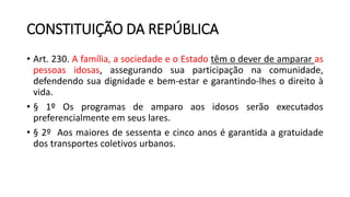 CONSTITUIÇÃO DA REPÚBLICA
• Art. 230. A família, a sociedade e o Estado têm o dever de amparar as
pessoas idosas, assegurando sua participação na comunidade,
defendendo sua dignidade e bem-estar e garantindo-lhes o direito à
vida.
• § 1º Os programas de amparo aos idosos serão executados
preferencialmente em seus lares.
• § 2º Aos maiores de sessenta e cinco anos é garantida a gratuidade
dos transportes coletivos urbanos.
 