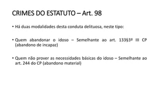 CRIMES DO ESTATUTO – Art. 98
• Há duas modalidades desta conduta delituosa, neste tipo:
• Quem abandonar o idoso – Semelhante ao art. 133§3º III CP
(abandono de incapaz)
• Quem não prover as necessidades básicas do idoso – Semelhante ao
art. 244 do CP (abandono material)
 
