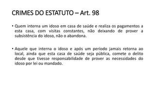 CRIMES DO ESTATUTO – Art. 98
• Quem interna um idoso em casa de saúde e realiza os pagamentos a
esta casa, com visitas constantes, não deixando de prover a
subsistência do idoso, não o abandona.
• Aquele que interna o idoso e após um período jamais retorna ao
local, ainda que esta casa de saúde seja pública, comete o delito
desde que tivesse responsabilidade de prover as necessidades do
idoso por lei ou mandado.
 