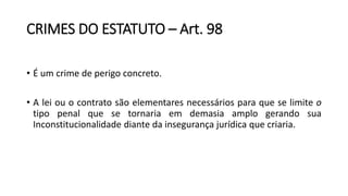 CRIMES DO ESTATUTO – Art. 98
• É um crime de perigo concreto.
• A lei ou o contrato são elementares necessários para que se limite o
tipo penal que se tornaria em demasia amplo gerando sua
Inconstitucionalidade diante da insegurança jurídica que criaria.
 
