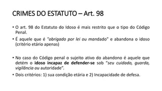 CRIMES DO ESTATUTO – Art. 98
• O art. 98 do Estatuto do Idoso é mais restrito que o tipo do Código
Penal.
• É aquele que é "obrigado por lei ou mandado” e abandona o idoso
(critério etário apenas)
• No caso do Código penal o sujeito ativo do abandono é aquele que
detém o idoso incapaz de defender-se sob “seu cuidado, guarda,
vigilância ou autoridade”.
• Dois critérios: 1) sua condição etária e 2) Incapacidade de defesa.
 