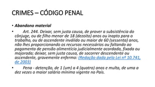 CRIMES – CÓDIGO PENAL
• Abandono material
• Art. 244. Deixar, sem justa causa, de prover a subsistência do
cônjuge, ou de filho menor de 18 (dezoito) anos ou inapto para o
trabalho, ou de ascendente inválido ou maior de 60 (sessenta) anos,
não lhes proporcionando os recursos necessários ou faltando ao
pagamento de pensão alimentícia judicialmente acordada, fixada ou
majorada; deixar, sem justa causa, de socorrer descendente ou
ascendente, gravemente enfermo: (Redação dada pela Lei nº 10.741,
de 2003)
• Pena - detenção, de 1 (um) a 4 (quatro) anos e multa, de uma a
dez vezes o maior salário mínimo vigente no País.
 