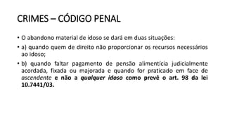 CRIMES – CÓDIGO PENAL
• O abandono material de idoso se dará em duas situações:
• a) quando quem de direito não proporcionar os recursos necessários
ao idoso;
• b) quando faltar pagamento de pensão alimentícia judicialmente
acordada, fixada ou majorada e quando for praticado em face de
ascendente e não a qualquer idoso como prevê o art. 98 da lei
10.7441/03.
 