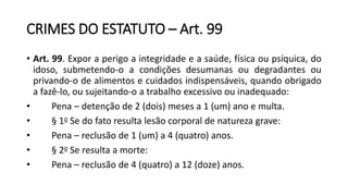 CRIMES DO ESTATUTO – Art. 99
• Art. 99. Expor a perigo a integridade e a saúde, física ou psíquica, do
idoso, submetendo-o a condições desumanas ou degradantes ou
privando-o de alimentos e cuidados indispensáveis, quando obrigado
a fazê-lo, ou sujeitando-o a trabalho excessivo ou inadequado:
• Pena – detenção de 2 (dois) meses a 1 (um) ano e multa.
• § 1o Se do fato resulta lesão corporal de natureza grave:
• Pena – reclusão de 1 (um) a 4 (quatro) anos.
• § 2o Se resulta a morte:
• Pena – reclusão de 4 (quatro) a 12 (doze) anos.
 