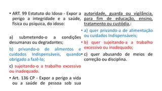 • ART. 99 Estatuto do Idoso - Expor a
perigo a integridade e a saúde,
física ou psíquica, do idoso:
a) submetendo-o a condições
desumanas ou degradantes;
b) privando-o de alimentos e
cuidados Indispensáveis, quando
obrigado a fazê-lo;
c) sujeitando-o a trabalho excessivo
ou inadequado.
• Art. 136 CP - Expor a perigo a vida
ou a saúde de pessoa sob sua
autoridade, guarda ou vigilância,
para fim de educação, ensino,
tratamento ou custódia,:
• a) quer privando-a de alimentação
ou cuidados Indispensáveis;
• b) quer sujeitando-a a trabalho
excessivo ou inadequado;
• c) quer abusando de meios de
correção ou disciplina.
 