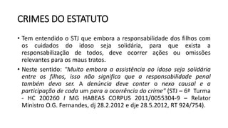 CRIMES DO ESTATUTO
• Tem entendido o STJ que embora a responsabilidade dos filhos com
os cuidados do idoso seja solidária, para que exista a
responsabilização de todos, deve ocorrer ações ou omissões
relevantes para os maus tratos.
• Neste sentido: "Muito embora a assistência ao idoso seja solidária
entre os filhos, isso não significa que a responsabilidade penal
também deva ser. A denúncia deve conter o nexo causal e a
participação de cada um para a ocorrência do crime" (STJ – 6ª Turma
- HC 200260 I MG HABEAS CORPUS 2011/0055304-9 – Relator
Ministro O.G. Fernandes, dj 28.2.2012 e dje 28.5.2012, RT 924/754).
 