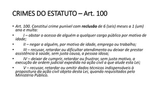 CRIMES DO ESTATUTO – Art. 100
• Art. 100. Constitui crime punível com reclusão de 6 (seis) meses a 1 (um)
ano e multa:
• I – obstar o acesso de alguém a qualquer cargo público por motivo de
idade;
• II – negar a alguém, por motivo de idade, emprego ou trabalho;
• III – recusar, retardar ou dificultar atendimento ou deixar de prestar
assistência à saúde, sem justa causa, a pessoa idosa;
• IV – deixar de cumprir, retardar ou frustrar, sem justo motivo, a
execução de ordem judicial expedida na ação civil a que alude esta Lei;
• V – recusar, retardar ou omitir dados técnicos indispensáveis à
propositura da ação civil objeto desta Lei, quando requisitados pelo
Ministério Público.
 