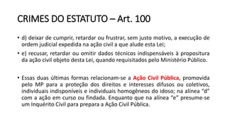 CRIMES DO ESTATUTO – Art. 100
• d) deixar de cumprir, retardar ou frustrar, sem justo motivo, a execução de
ordem judicial expedida na ação civil a que alude esta Lei;
• e) recusar, retardar ou omitir dados técnicos indispensáveis à propositura
da ação civil objeto desta Lei, quando requisitados pelo Ministério Público.
• Essas duas últimas formas relacionam-se a Ação Civil Pública, promovida
pelo MP para a proteção dos direitos e interesses difusos ou coletivos,
individuais indisponíveis e individuais homogêneos do idoso; na alínea “d”
com a ação em curso ou findada. Enquanto que na alínea “e” presume-se
um Inquérito Civil para prepara a Ação Civil Pública.
 
