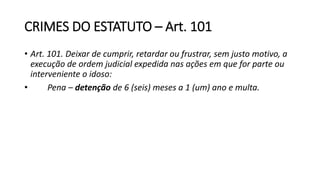 CRIMES DO ESTATUTO – Art. 101
• Art. 101. Deixar de cumprir, retardar ou frustrar, sem justo motivo, a
execução de ordem judicial expedida nas ações em que for parte ou
interveniente o idoso:
• Pena – detenção de 6 (seis) meses a 1 (um) ano e multa.
 