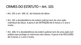CRIMES DO ESTATUTO – Art. 101
• Art. 101 e art. 100, IV, do Estatuto do Idoso
• Art. 101 a desobediência da ordem judicial vem de uma ação
individual do idoso. A pena é de DETENÇÃO de 6 meses a 1 ano e
multa.
• Art. 100, IV a desobediência da ordem judicial vem de uma ação civil
pública que protege os interesses dos idosos. A pena é de RECLUSÃO
de 6 meses a 1 ano e multa.
 