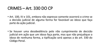 CRIMES – Art. 330 DO CP
• Art. 100, IV e 101, embora não expresso somente ocorrerá o crime se
a decisão judicial de alguma forma for favorável ao idoso que faça
parte da ação judicial.
• Se houver uma desobediência pelo não cumprimento de decisão
judicial em ação que um idoso faça parte, mas que não prejudique o
idoso de nenhuma forma, a tipificação será apenas a do art. 330 do
Código Penal.
 