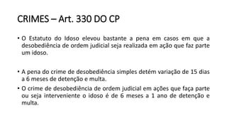 CRIMES – Art. 330 DO CP
• O Estatuto do Idoso elevou bastante a pena em casos em que a
desobediência de ordem judicial seja realizada em ação que faz parte
um idoso.
• A pena do crime de desobediência simples detém variação de 15 dias
a 6 meses de detenção e multa.
• O crime de desobediência de ordem judicial em ações que faça parte
ou seja interveniente o idoso é de 6 meses a 1 ano de detenção e
multa.
 