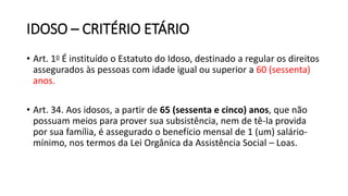 IDOSO – CRITÉRIO ETÁRIO
• Art. 1o É instituído o Estatuto do Idoso, destinado a regular os direitos
assegurados às pessoas com idade igual ou superior a 60 (sessenta)
anos.
• Art. 34. Aos idosos, a partir de 65 (sessenta e cinco) anos, que não
possuam meios para prover sua subsistência, nem de tê-la provida
por sua família, é assegurado o benefício mensal de 1 (um) salário-
mínimo, nos termos da Lei Orgânica da Assistência Social – Loas.
 