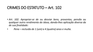 CRIMES DO ESTATUTO – Art. 102
• Art. 102. Apropriar-se de ou desviar bens, proventos, pensão ou
qualquer outro rendimento do idoso, dando-lhes aplicação diversa da
de sua finalidade:
• Pena – reclusão de 1 (um) a 4 (quatro) anos e multa.
 
