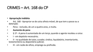 CRIMES – Art. 168 do CP
• Apropriação indébita
• Art. 168 - Apropriar-se de coisa alheia móvel, de que tem a posse ou a
detenção:
• Pena - reclusão, de um a quatro anos, e multa.
• Aumento de pena
• § 1º - A pena é aumentada de um terço, quando o agente recebeu a coisa:
• I - em depósito necessário;
• II - na qualidade de tutor, curador, síndico, liquidatário, inventariante,
testamenteiro ou depositário judicial;
• III - em razão de ofício, emprego ou profissão.
 