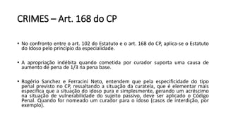 CRIMES – Art. 168 do CP
• No confronto entre o art. 102 do Estatuto e o art. 168 do CP, aplica-se o Estatuto
do Idoso pelo princípio da especialidade.
• A apropriação indébita quando cometida por curador suporta uma causa de
aumento de pena de 1/3 na pena base.
• Rogério Sanchez e Ferracini Neto, entendem que pela especificidade do tipo
penal previsto no CP, ressaltando a situação da curatela, que é elementar mais
especifica que a situação do idoso pura e simplesmente, gerando um acréscimo
na situação de vulnerabilidade do sujeito passivo, deve ser aplicado o Código
Penal. Quando for nomeado um curador para o idoso (casos de interdição, por
exemplo).
 