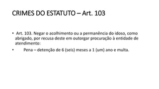CRIMES DO ESTATUTO – Art. 103
• Art. 103. Negar o acolhimento ou a permanência do idoso, como
abrigado, por recusa deste em outorgar procuração à entidade de
atendimento:
• Pena – detenção de 6 (seis) meses a 1 (um) ano e multa.
 