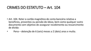 CRIMES DO ESTATUTO – Art. 104
• Art. 104. Reter o cartão magnético de conta bancária relativa a
benefícios, proventos ou pensão do idoso, bem como qualquer outro
documento com objetivo de assegurar recebimento ou ressarcimento
de dívida:
• Pena – detenção de 6 (seis) meses a 2 (dois) anos e multa.
 