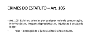 CRIMES DO ESTATUTO – Art. 105
• Art. 105. Exibir ou veicular, por qualquer meio de comunicação,
informações ou imagens depreciativas ou injuriosas à pessoa do
idoso:
• Pena – detenção de 1 (um) a 3 (três) anos e multa.
 