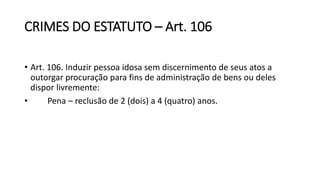 CRIMES DO ESTATUTO – Art. 106
• Art. 106. Induzir pessoa idosa sem discernimento de seus atos a
outorgar procuração para fins de administração de bens ou deles
dispor livremente:
• Pena – reclusão de 2 (dois) a 4 (quatro) anos.
 