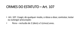 CRIMES DO ESTATUTO – Art. 107
• Art. 107. Coagir, de qualquer modo, o idoso a doar, contratar, testar
ou outorgar procuração:
• Pena – reclusão de 2 (dois) a 5 (cinco) anos.
 
