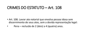 CRIMES DO ESTATUTO – Art. 108
• Art. 108. Lavrar ato notarial que envolva pessoa idosa sem
discernimento de seus atos, sem a devida representação legal:
• Pena – reclusão de 2 (dois) a 4 (quatro) anos.
 