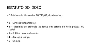 ESTATUTO DO IDOSO
• O Estatuto do idoso – Lei 10.741/03, divide-se em:
• 1 – Direitos fundamentais
• 2 – Medidas de proteção ao Idoso em estado de risco pessoal ou
social.
• 3 – Política de Atendimento
• 4 – Acesso a Justiça
• 5 – Crimes
 