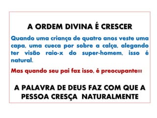 A ORDEM DIVINA É CRESCER
Quando uma criança de quatro anos veste uma
capa, uma cueca por sobre a calça, alegando
ter visão raio-x do super-homem, isso é
natural.
Mas quando seu pai faz isso, é preocupante!!!
A PALAVRA DE DEUS FAZ COM QUE A
PESSOA CRESÇA NATURALMENTE
 