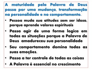 A maturidade pela Palavra de Deus
passa por uma mudança, transformação
na personalidade e no comportamento.
• Pessoa muda sua atitudes sem ser idoso,
porque aprende valores espirituais
• Passa agir de uma forma logica em
todas as situações porque a Palavra de
Deus amadureceu sua personalidade
• Seu comportamento domina todas as
suas emoções.
• Passa a ter controle de todas as coisas
• A Palavra é essencial no crescimento
 
