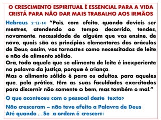O CRESCIMENTO ESPIRITUAL É ESSENCIAL PARA A VIDA
CRISTÁ PARA NÃO DAR MAIS TRABALHO AOS IRMÃOS
Hebreus 5:12-14 “Pois, com efeito, quando devíeis ser
mestres, atendendo ao tempo decorrido, tendes,
novamente, necessidade de alguém que vos ensine, de
novo, quais são os princípios elementares dos oráculos
de Deus; assim, vos tornastes como necessitados de leite
e não de alimento sólido.
Ora, todo aquele que se alimenta de leite é inexperiente
na palavra da justiça, porque é criança.
Mas o alimento sólido é para os adultos, para aqueles
que, pela prática, têm as suas faculdades exercitadas
para discernir não somente o bem, mas também o mal.”
O que aconteceu com o pessoal deste texto?
Não cresceram – não teve efeito a Palavra de Deus
Até quando ... Se a ordem é crescer!!!
 