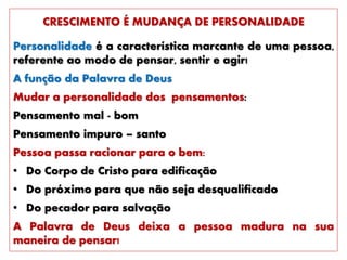 CRESCIMENTO É MUDANÇA DE PERSONALIDADE
Personalidade é a característica marcante de uma pessoa,
referente ao modo de pensar, sentir e agir!
A função da Palavra de Deus
Mudar a personalidade dos pensamentos:
Pensamento mal - bom
Pensamento impuro – santo
Pessoa passa racionar para o bem:
• Do Corpo de Cristo para edificação
• Do próximo para que não seja desqualificado
• Do pecador para salvação
A Palavra de Deus deixa a pessoa madura na sua
maneira de pensar!
 