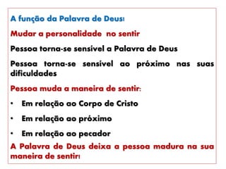 A função da Palavra de Deus!
Mudar a personalidade no sentir
Pessoa torna-se sensível a Palavra de Deus
Pessoa torna-se sensível ao próximo nas suas
dificuldades
Pessoa muda a maneira de sentir:
• Em relação ao Corpo de Cristo
• Em relação ao próximo
• Em relação ao pecador
A Palavra de Deus deixa a pessoa madura na sua
maneira de sentir!
 