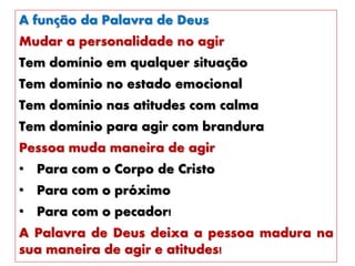 A função da Palavra de Deus
Mudar a personalidade no agir
Tem domínio em qualquer situação
Tem domínio no estado emocional
Tem domínio nas atitudes com calma
Tem domínio para agir com brandura
Pessoa muda maneira de agir
• Para com o Corpo de Cristo
• Para com o próximo
• Para com o pecador!
A Palavra de Deus deixa a pessoa madura na
sua maneira de agir e atitudes!
 