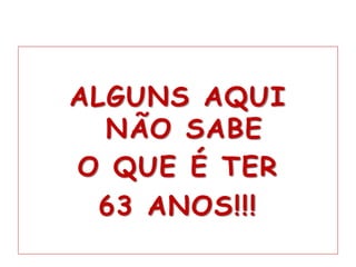 ALGUNS AQUI
NÃO SABE
O QUE É TER
63 ANOS!!!
 